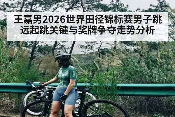 王嘉男2026世界田径锦标赛男子跳远起跳关键与奖牌争夺走势分析